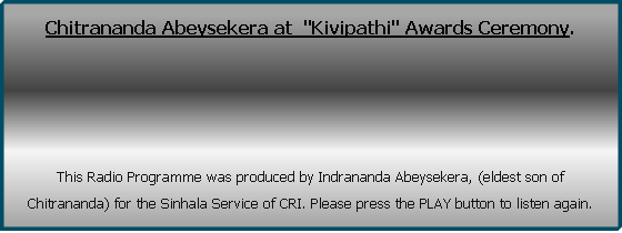 Chitrananda Abeysekera at  "Kivipathi" Awards Ceremony. 





This Radio Programme was produced by Indrananda Abeysekera, (eldest son of Chitrananda) for the Sinhala Service of CRI. Please press the PLAY button to listen again.